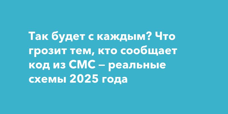 Так будет с каждым? Что грозит тем, кто сообщает код из СМС — реальные схемы 2025 года